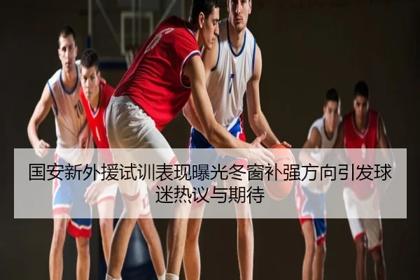 国安新外援试训表现曝光冬窗补强方向引发球迷热议与期待